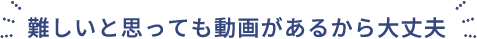 難しいと思っても動画があるから大丈夫