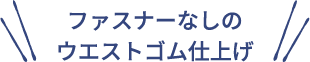 ファスナーなしの
ウエストゴム仕上げ