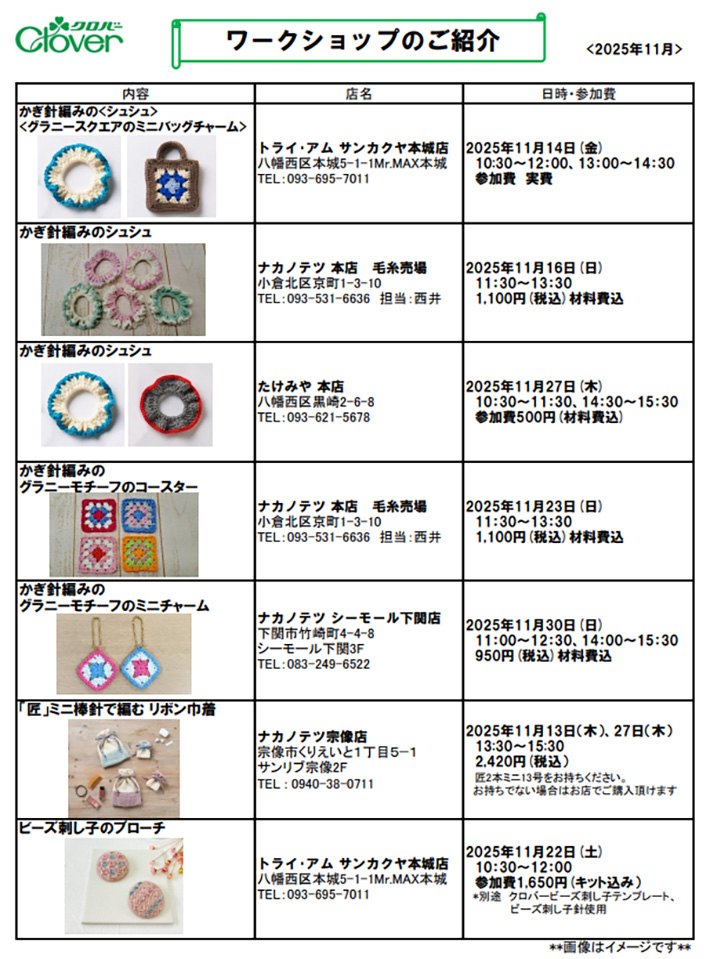 ◆かぎ針編みの<シュシュ><br />
<グラニースクエアのミニバッグチャーム><br />
<br />
トライ･アム サンカクヤ本城店<br />
八幡西区本城5-1-1Mr.MAX本城<br />
TEL：093-695-7011<br />
<br />
2025年11月14日(金)<br />
10:30～12：00、13：00～14：30<br />
参加費　実費<br />
<br />
<br />
<br />
◆かぎ針編みのシュシュ	<br />
<br />
ナカノテツ 本店　毛糸売場<br />
小倉北区京町1-3-10<br />
TEL：093-531-6636　担当：西井<br />
<br />
2025年11月16日(日)<br />
　11：30～13：30<br />
　1,100円(税込)材料費込<br />
<br />
<br />
<br />
◆かぎ針編みのシュシュ	<br />
<br />
たけみや 本店<br />
八幡西区黒崎2-6-8<br />
TEL：093-621-5678<br />
<br />
2025年11月27日(木) <br />
　10：30～11：30、14：30～15：30<br />
　参加費500円(材料費込)<br />
<br />
<br />
◆かぎ針編みの<br />
グラニーモチーフのコースター<br />
<br />
ナカノテツ 本店　毛糸売場<br />
小倉北区京町1-3-10<br />
TEL：093-531-6636　担当：西井<br />
<br />
2025年11月23日(日)<br />
　11：30～13：30<br />
　1,100円(税込)材料費込<br />
<br />
<br />
◆かぎ針編みの<br />
グラニーモチーフのミニチャーム<br />
<br />
ナカノテツ シーモール下関店<br />
下関市竹崎町4-4-8<br />
シーモール下関3F<br />
TEL：083-249-6522<br />
<br />
2025年11月30日(日)<br />
　11：00～12：30、14：00～15：30<br />
　950円(税込)材料費込<br />
<br />
<br />
◆「匠」ミニ棒針で編む リボン巾着	<br />
<br />
ナカノテツ宗像店<br />
宗像市くりえいと１丁目５−１<br />
サンリブ宗像2F<br />
TEL : 0940-38-0711<br />
<br />
2025年11月13日（木）、27日（木）<br />
　13:30～15:30<br />
　2,420円(税込）キット込み<br />
　匠2本ミニ13号をお持ちください。<br />
　お持ちでない場合はお店でご購入頂けます<br />
<br />
<br />
◆ビーズ刺し子のブローチ	<br />
<br />
トライ･アム サンカクヤ本城店<br />
八幡西区本城5-1-1Mr.MAX本城<br />
TEL：093-695-7011<br />
<br />
2025年11月22日(土)<br />
　10：30～12：00<br />
　参加費1,650円(キット込み）<br />
　*別途　クロバービーズ刺し子テンプレート、<br />
　　　　　　ビーズ刺し子針使用