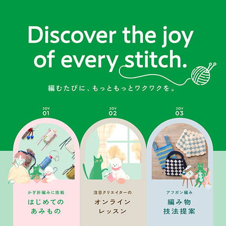 Discover the joy of every stitch. 編むたびに、もっともっとワクワクを。